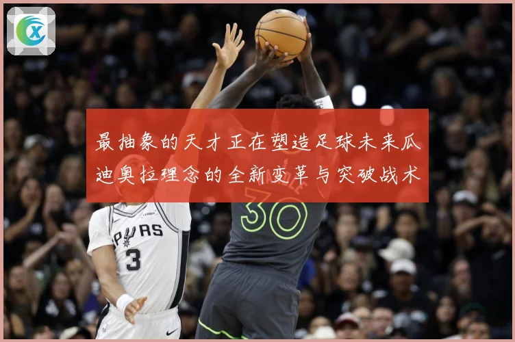 最抽象的天才正在塑造足球未来瓜迪奥拉理念的全新变革与突破战术观察-深度解析
