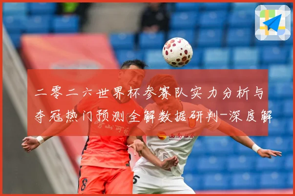 二零二六世界杯参赛队实力分析与夺冠热门预测全解数据研判-深度解析